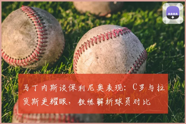 马丁内斯谈保利尼奥表现：C罗与拉莫斯更耀眼，教练解析球员对比