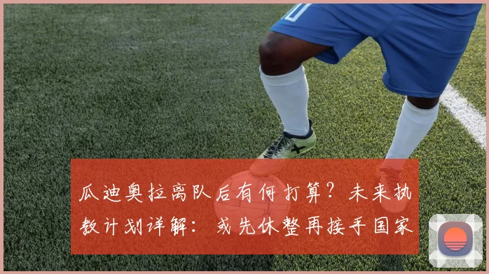 瓜迪奥拉离队后有何打算?未来执教计划详解:或先休整再接手国家队