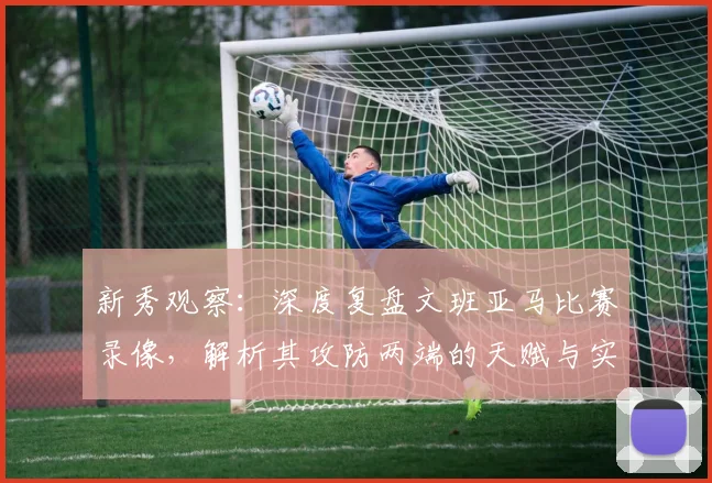 新秀观察:深度复盘文班亚马比赛录像,解析其攻防两端的天赋与实战细节
