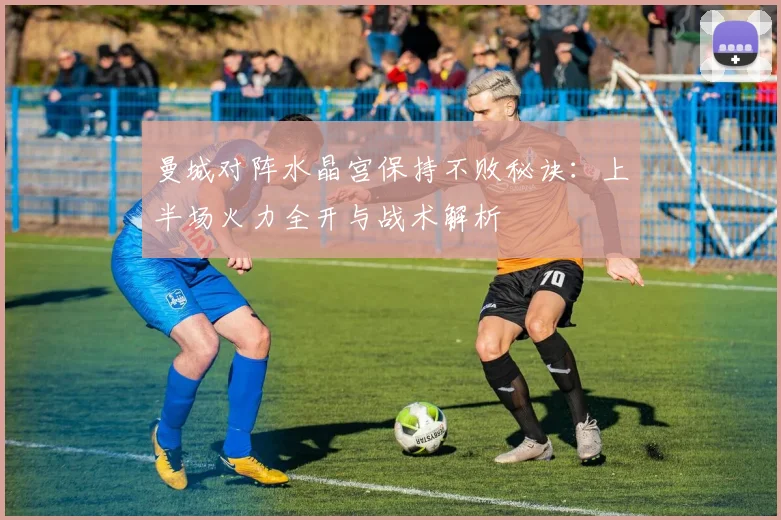 曼城对阵水晶宫保持不败秘诀：上半场火力全开与战术解析