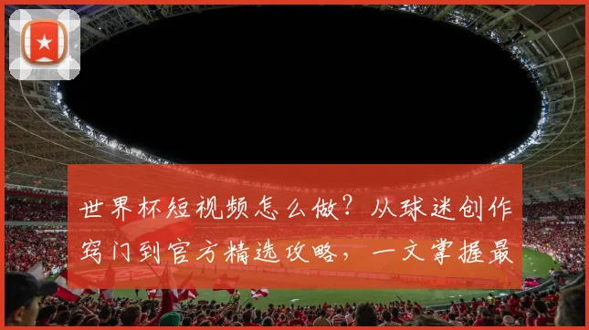 世界杯短视频怎么做?从球迷创作窍门到官方精选攻略,一文掌握最新趋势