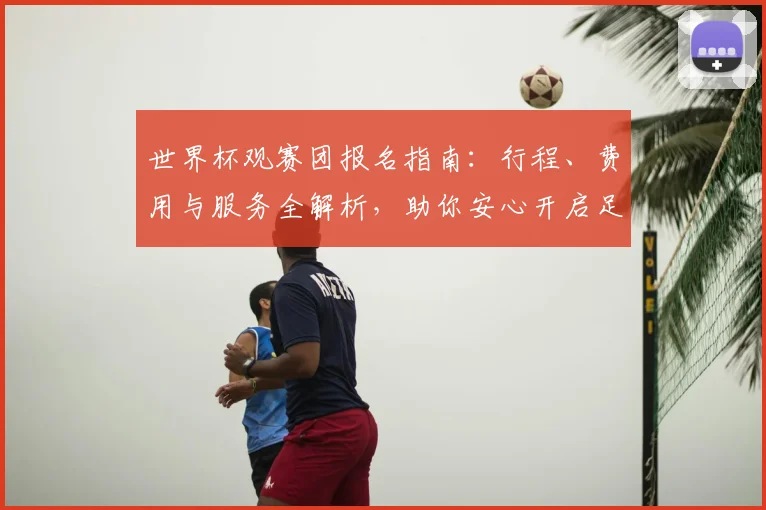 世界杯观赛团报名指南：行程、费用与服务全解析，助你安心开启足球盛宴之旅